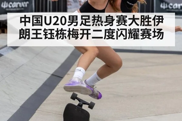 中国U20男足热身赛大胜伊朗王钰栋梅开二度闪耀赛场